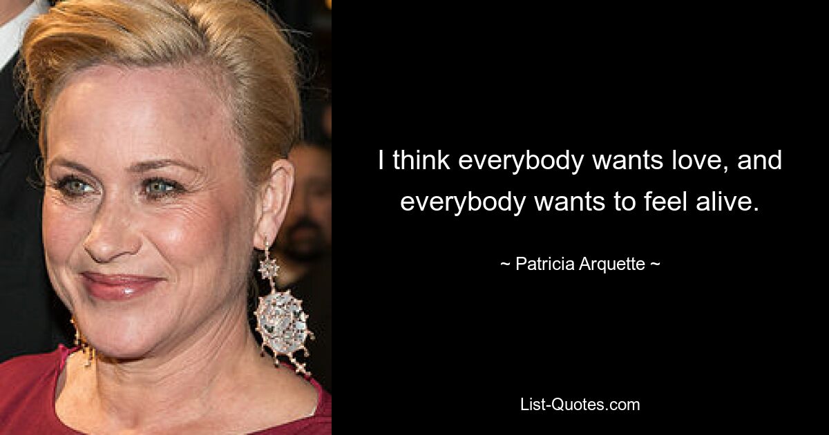 I think everybody wants love, and everybody wants to feel alive. — © Patricia Arquette