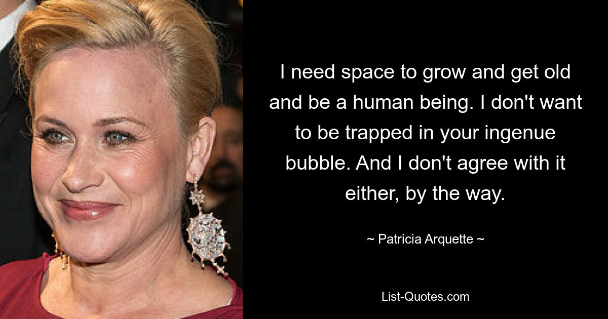 I need space to grow and get old and be a human being. I don't want to be trapped in your ingenue bubble. And I don't agree with it either, by the way. — © Patricia Arquette