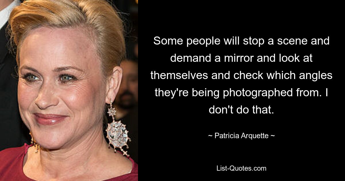 Some people will stop a scene and demand a mirror and look at themselves and check which angles they're being photographed from. I don't do that. — © Patricia Arquette