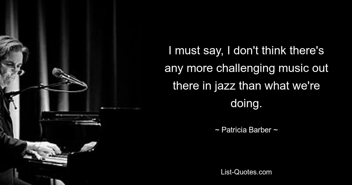 I must say, I don't think there's any more challenging music out there in jazz than what we're doing. — © Patricia Barber