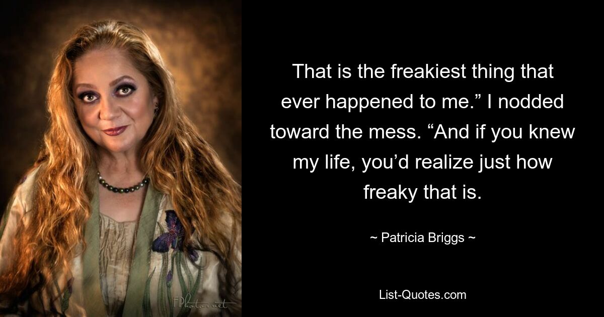 That is the freakiest thing that ever happened to me.” I nodded toward the mess. “And if you knew my life, you’d realize just how freaky that is. — © Patricia Briggs