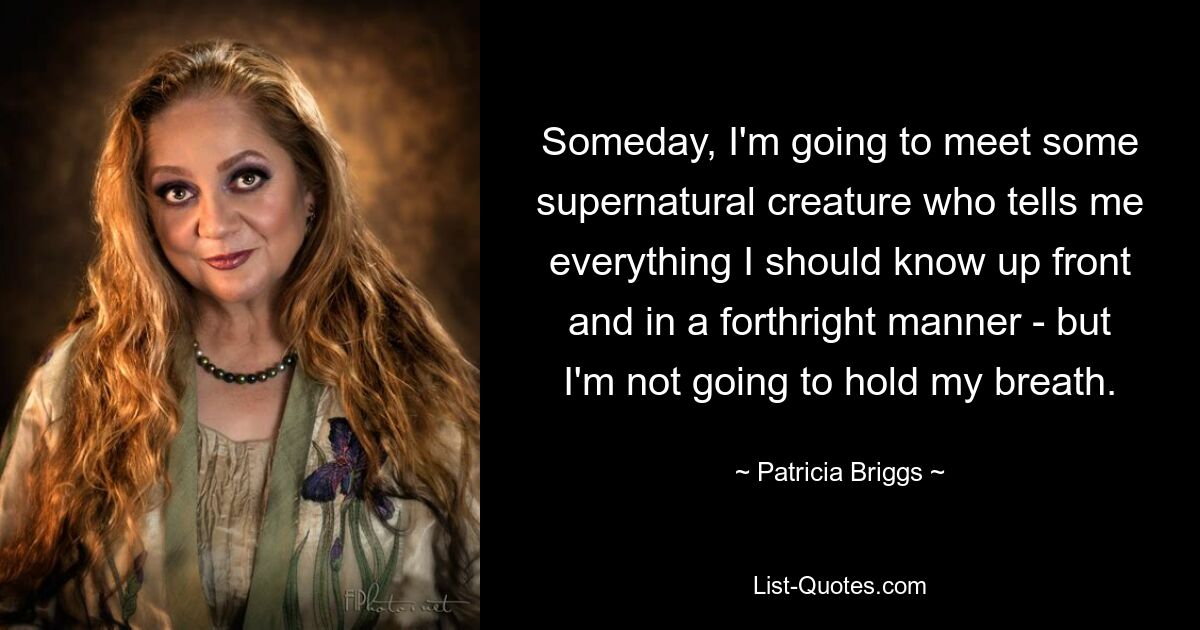 Someday, I'm going to meet some supernatural creature who tells me everything I should know up front and in a forthright manner - but I'm not going to hold my breath. — © Patricia Briggs