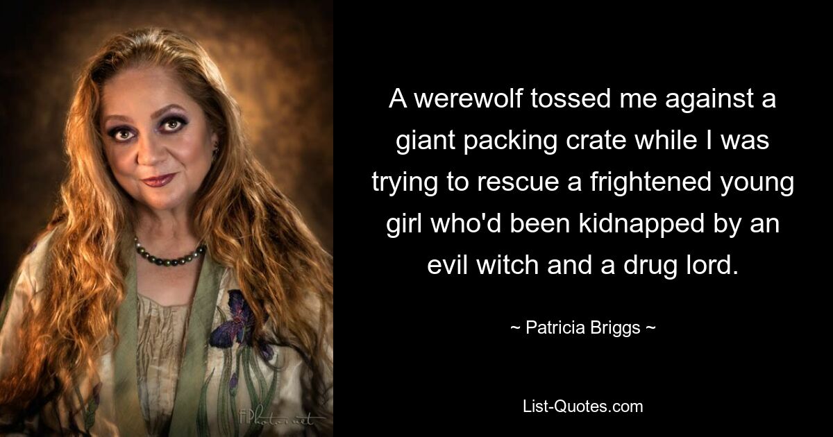 A werewolf tossed me against a giant packing crate while I was trying to rescue a frightened young girl who'd been kidnapped by an evil witch and a drug lord. — © Patricia Briggs