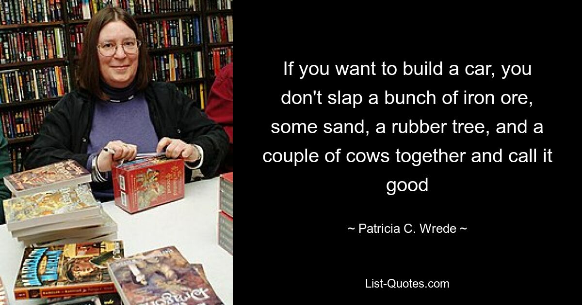 If you want to build a car, you don't slap a bunch of iron ore, some sand, a rubber tree, and a couple of cows together and call it good — © Patricia C. Wrede