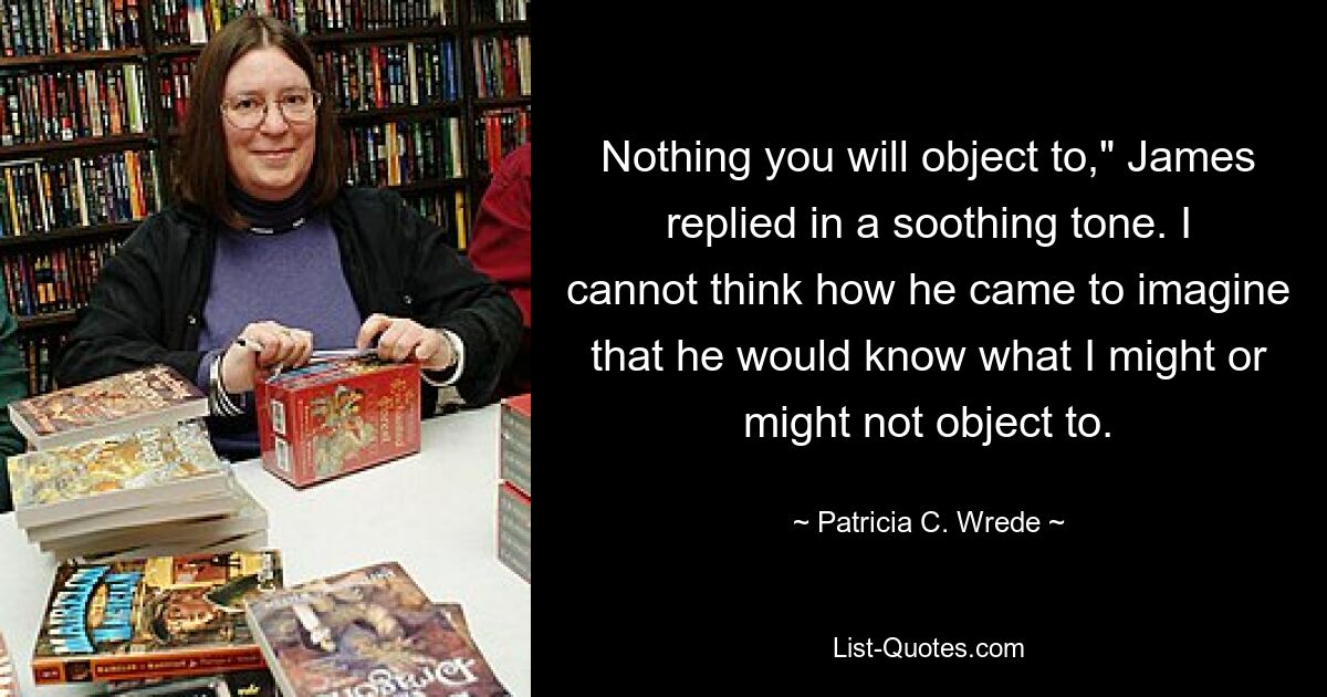 Ничего, против чего вы не будете возражать», — ответил Джеймс успокаивающим тоном. Я не могу понять, как он мог вообразить, что знает, против чего я могу или не могу возражать. — © Patricia C. Wrede