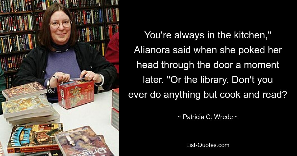 You're always in the kitchen," Alianora said when she poked her head through the door a moment later. "Or the library. Don't you ever do anything but cook and read? — © Patricia C. Wrede