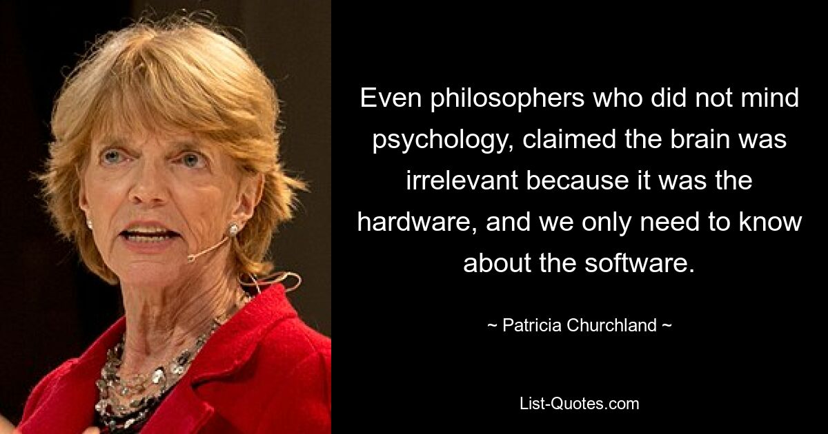 Even philosophers who did not mind psychology, claimed the brain was irrelevant because it was the hardware, and we only need to know about the software. — © Patricia Churchland