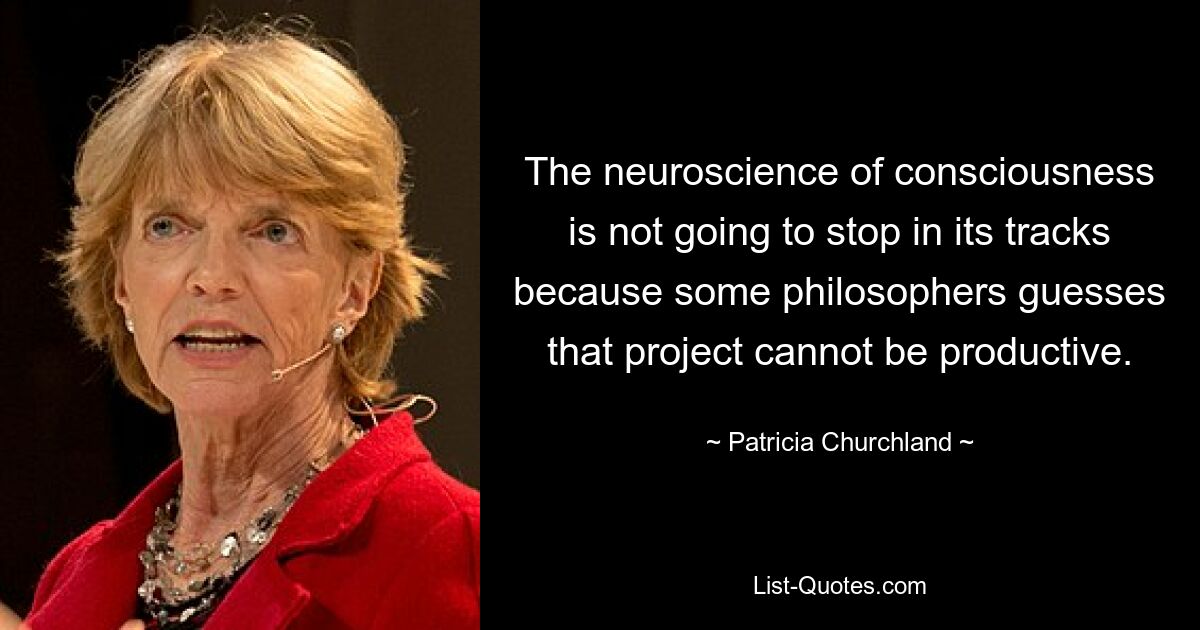 The neuroscience of consciousness is not going to stop in its tracks because some philosophers guesses that project cannot be productive. — © Patricia Churchland