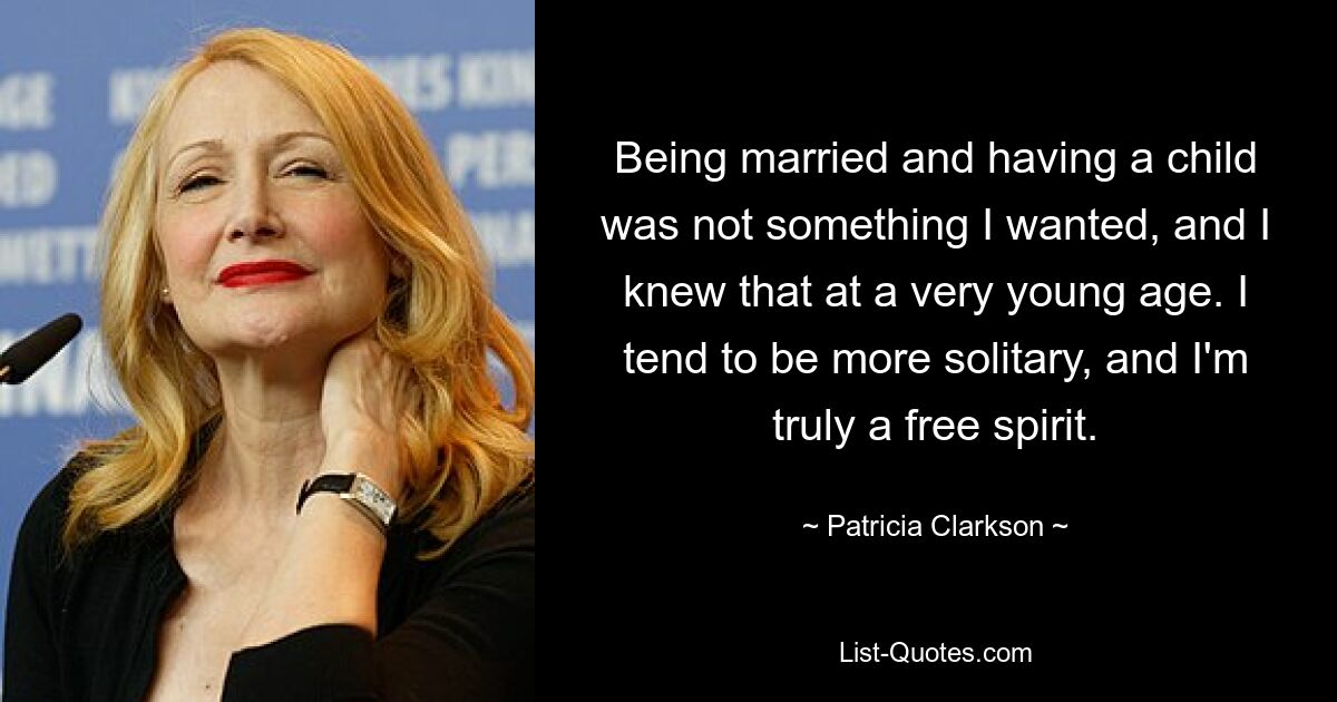 Being married and having a child was not something I wanted, and I knew that at a very young age. I tend to be more solitary, and I'm truly a free spirit. — © Patricia Clarkson