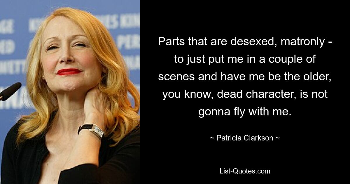 Parts that are desexed, matronly - to just put me in a couple of scenes and have me be the older, you know, dead character, is not gonna fly with me. — © Patricia Clarkson