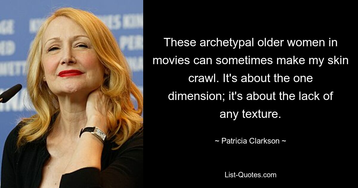 These archetypal older women in movies can sometimes make my skin crawl. It's about the one dimension; it's about the lack of any texture. — © Patricia Clarkson