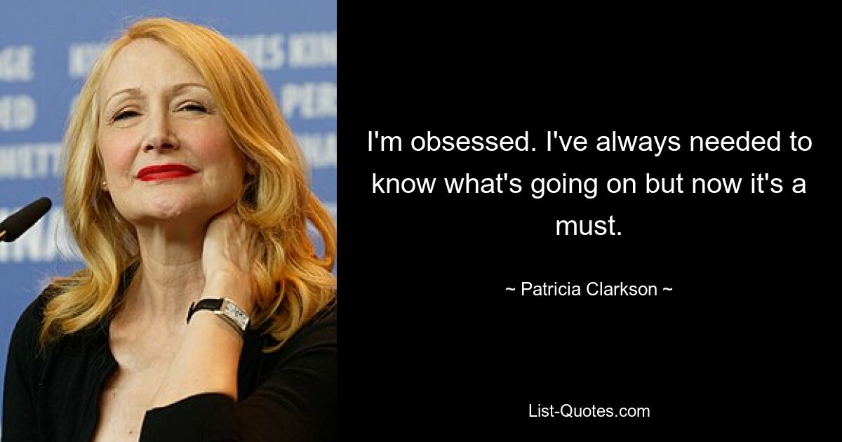 I'm obsessed. I've always needed to know what's going on but now it's a must. — © Patricia Clarkson