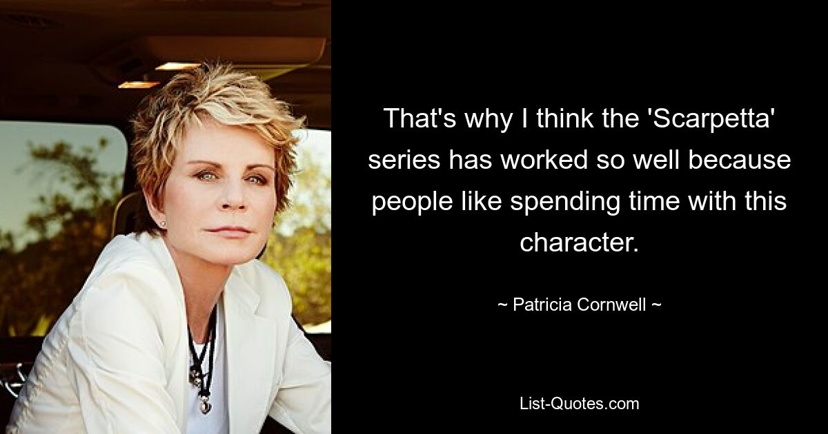 That's why I think the 'Scarpetta' series has worked so well because people like spending time with this character. — © Patricia Cornwell