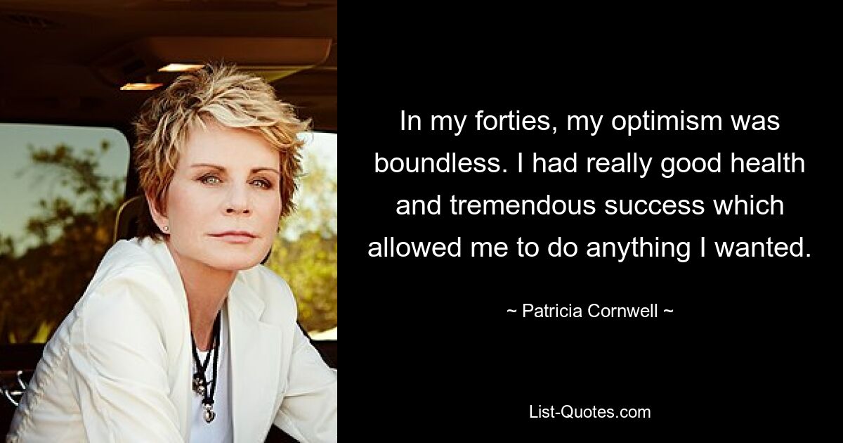 In my forties, my optimism was boundless. I had really good health and tremendous success which allowed me to do anything I wanted. — © Patricia Cornwell