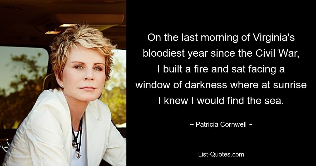 On the last morning of Virginia's bloodiest year since the Civil War, I built a fire and sat facing a window of darkness where at sunrise I knew I would find the sea. — © Patricia Cornwell