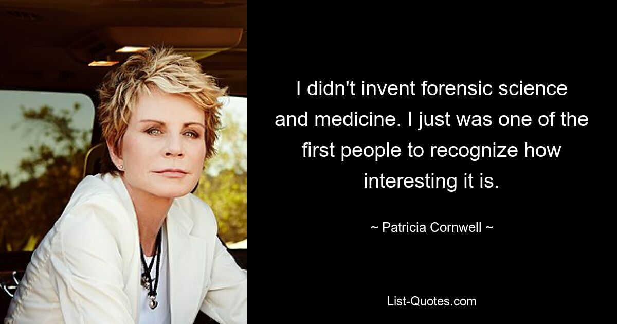 I didn't invent forensic science and medicine. I just was one of the first people to recognize how interesting it is. — © Patricia Cornwell