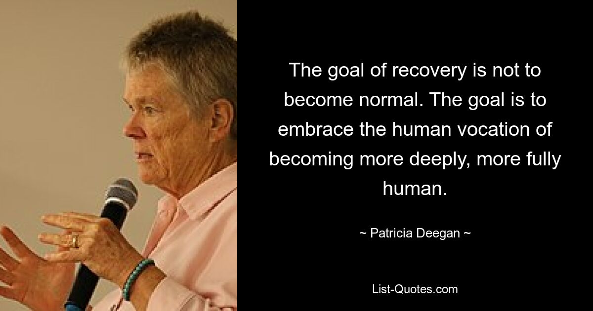 The goal of recovery is not to become normal. The goal is to embrace the human vocation of becoming more deeply, more fully human. — © Patricia Deegan