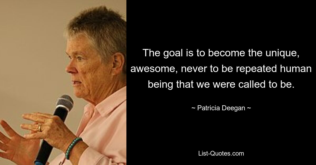 The goal is to become the unique, awesome, never to be repeated human being that we were called to be. — © Patricia Deegan