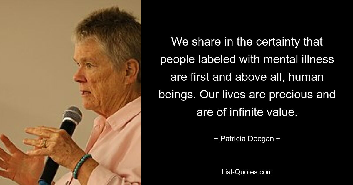 We share in the certainty that people labeled with mental illness are first and above all, human beings. Our lives are precious and are of infinite value. — © Patricia Deegan