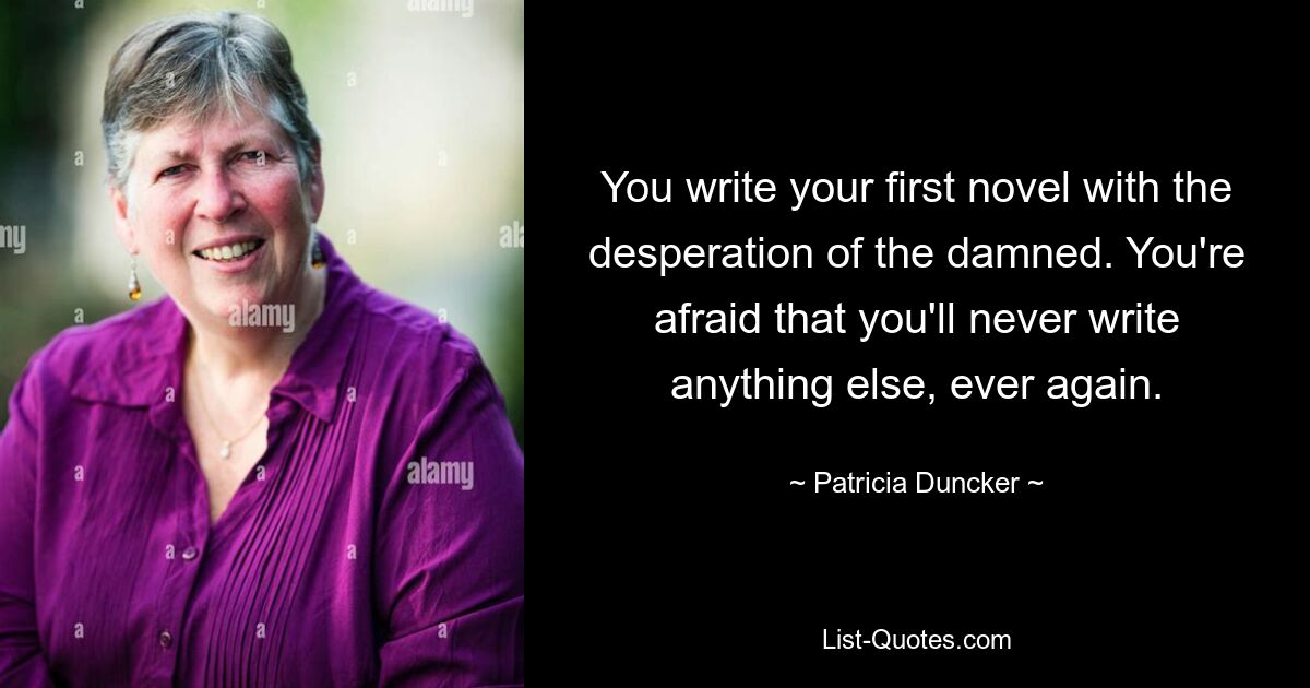 You write your first novel with the desperation of the damned. You're afraid that you'll never write anything else, ever again. — © Patricia Duncker