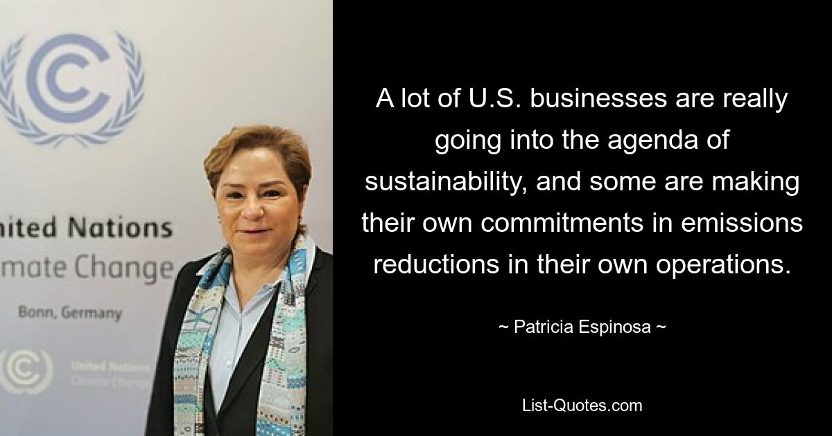 A lot of U.S. businesses are really going into the agenda of sustainability, and some are making their own commitments in emissions reductions in their own operations. — © Patricia Espinosa