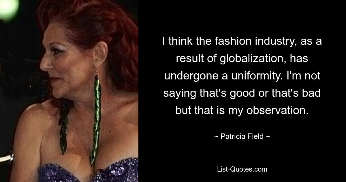 I think the fashion industry, as a result of globalization, has undergone a uniformity. I'm not saying that's good or that's bad but that is my observation. — © Patricia Field