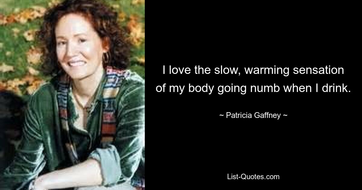 I love the slow, warming sensation of my body going numb when I drink. — © Patricia Gaffney