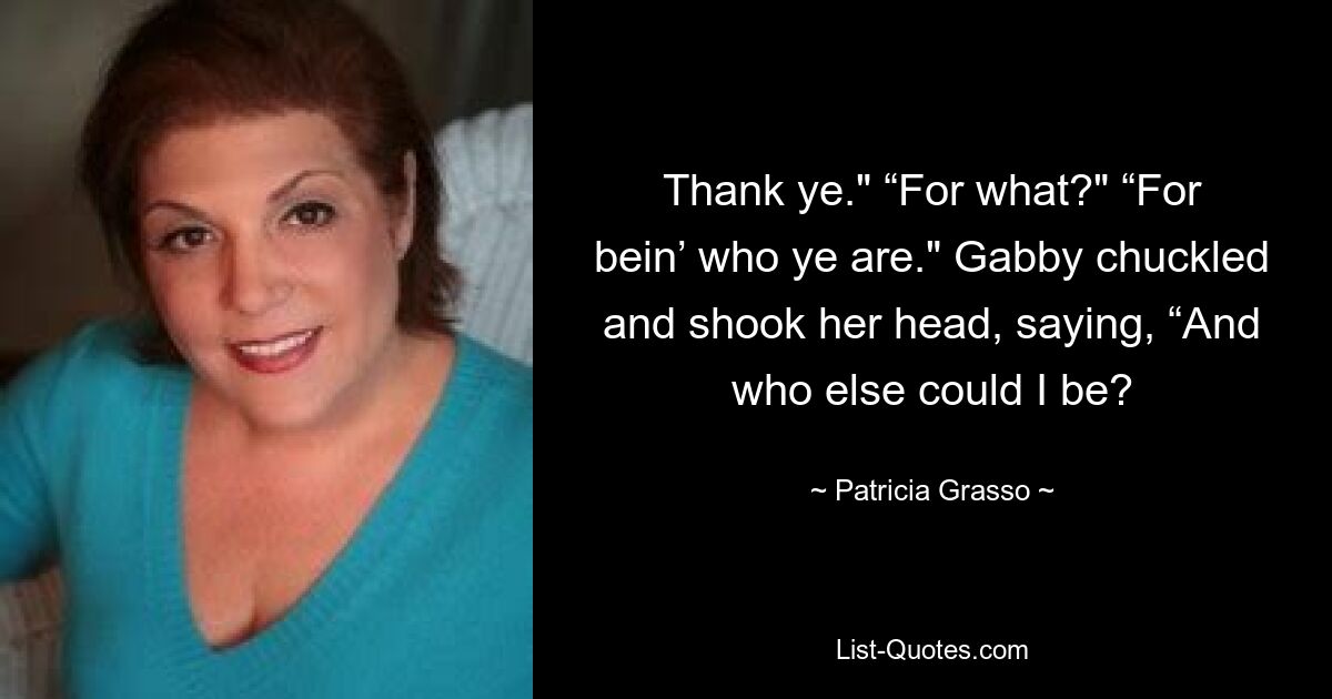 Thank ye." “For what?" “For bein’ who ye are." Gabby chuckled and shook her head, saying, “And who else could I be? — © Patricia Grasso