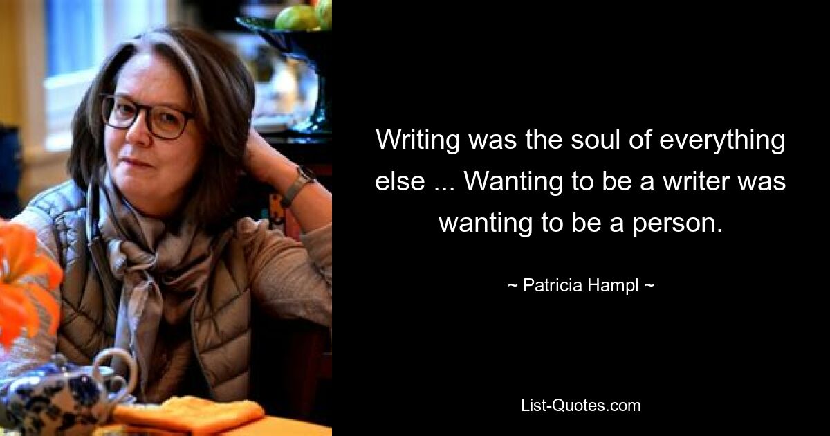 Writing was the soul of everything else ... Wanting to be a writer was wanting to be a person. — © Patricia Hampl