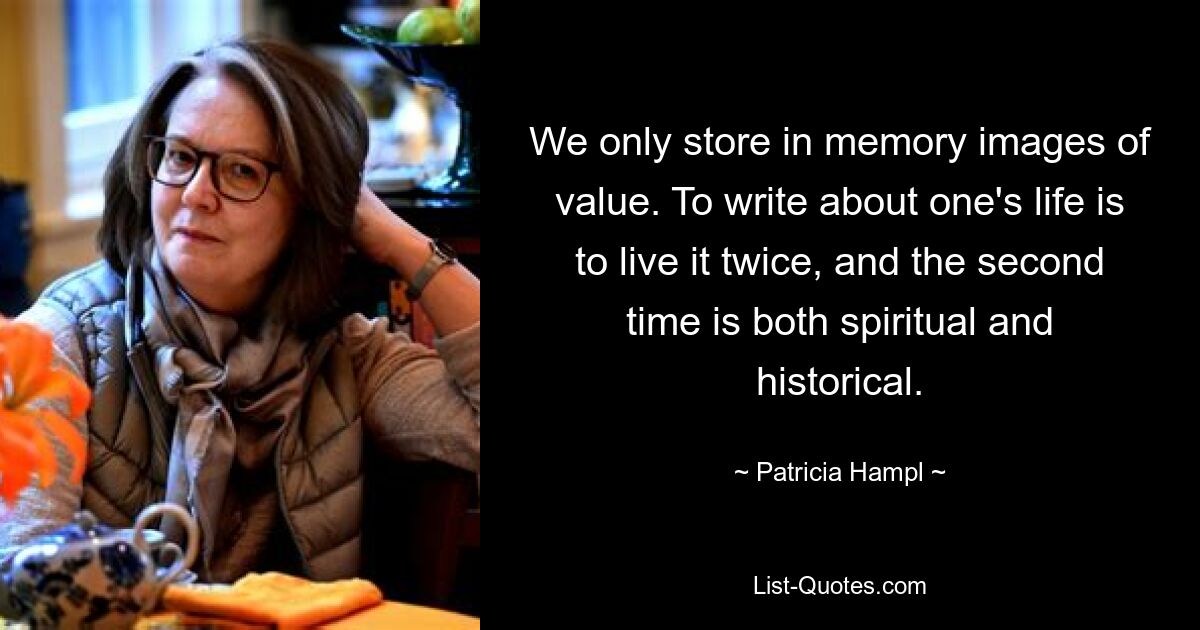 We only store in memory images of value. To write about one's life is to live it twice, and the second time is both spiritual and historical. — © Patricia Hampl