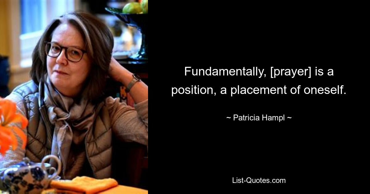 Fundamentally, [prayer] is a position, a placement of oneself. — © Patricia Hampl