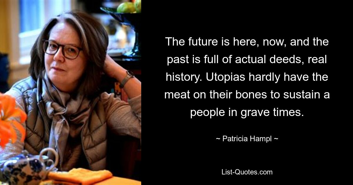 The future is here, now, and the past is full of actual deeds, real history. Utopias hardly have the meat on their bones to sustain a people in grave times. — © Patricia Hampl