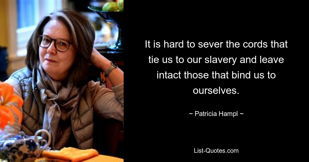 It is hard to sever the cords that tie us to our slavery and leave intact those that bind us to ourselves. — © Patricia Hampl