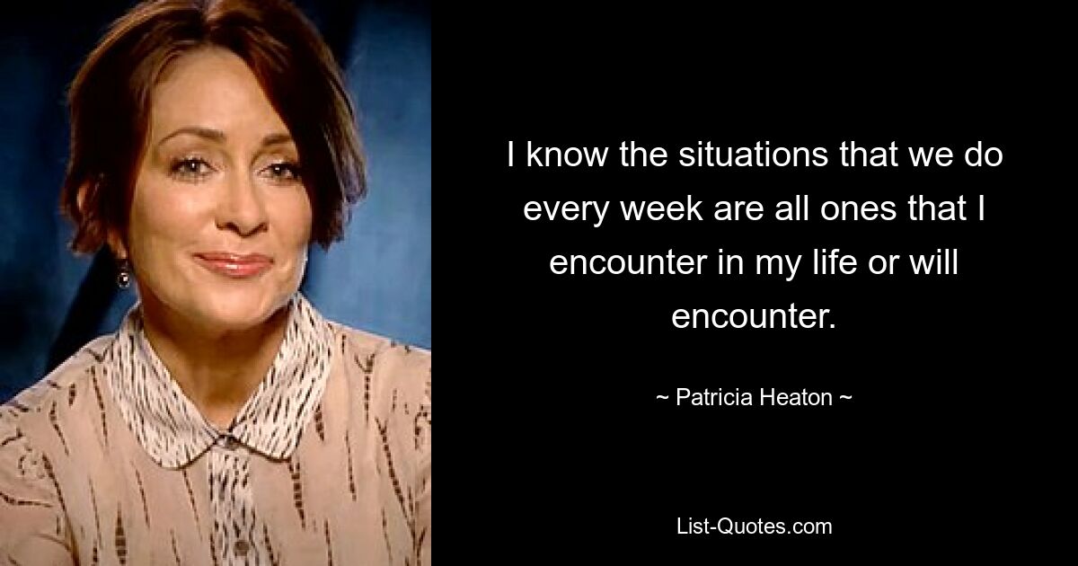 I know the situations that we do every week are all ones that I encounter in my life or will encounter. — © Patricia Heaton