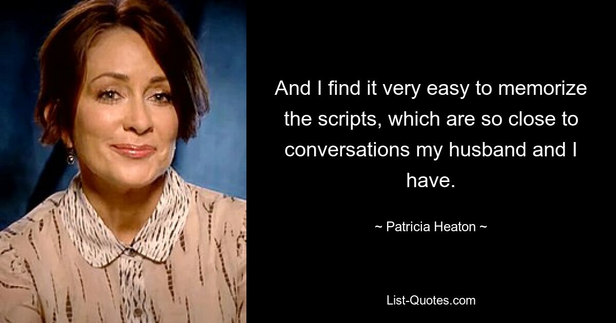 And I find it very easy to memorize the scripts, which are so close to conversations my husband and I have. — © Patricia Heaton