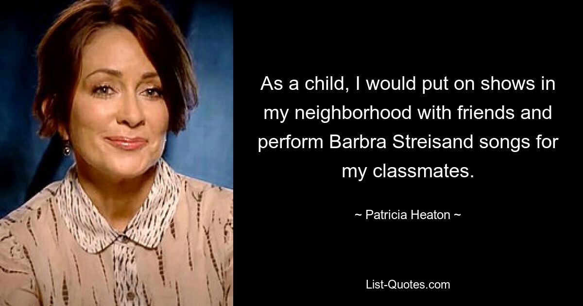 As a child, I would put on shows in my neighborhood with friends and perform Barbra Streisand songs for my classmates. — © Patricia Heaton