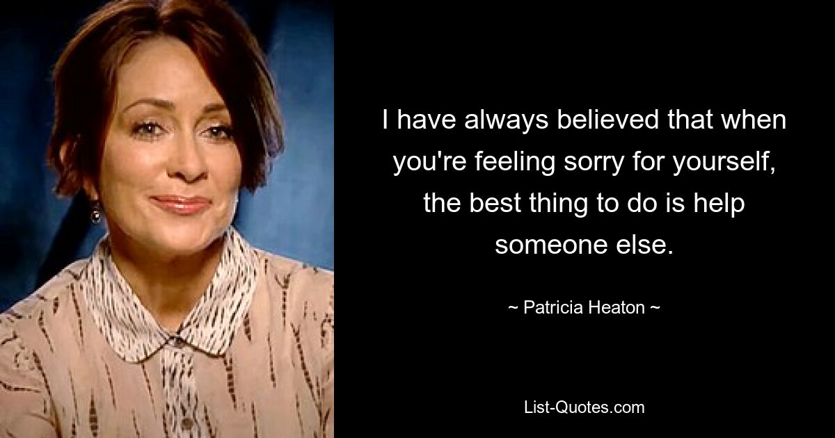 I have always believed that when you're feeling sorry for yourself, the best thing to do is help someone else. — © Patricia Heaton