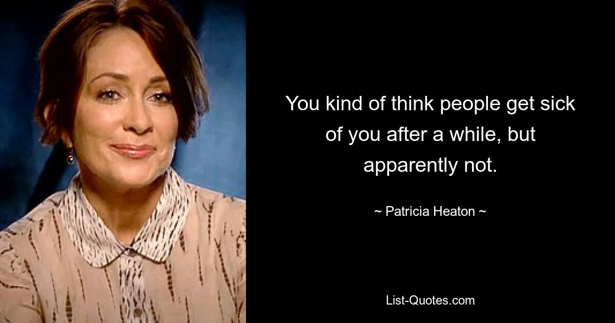 You kind of think people get sick of you after a while, but apparently not. — © Patricia Heaton