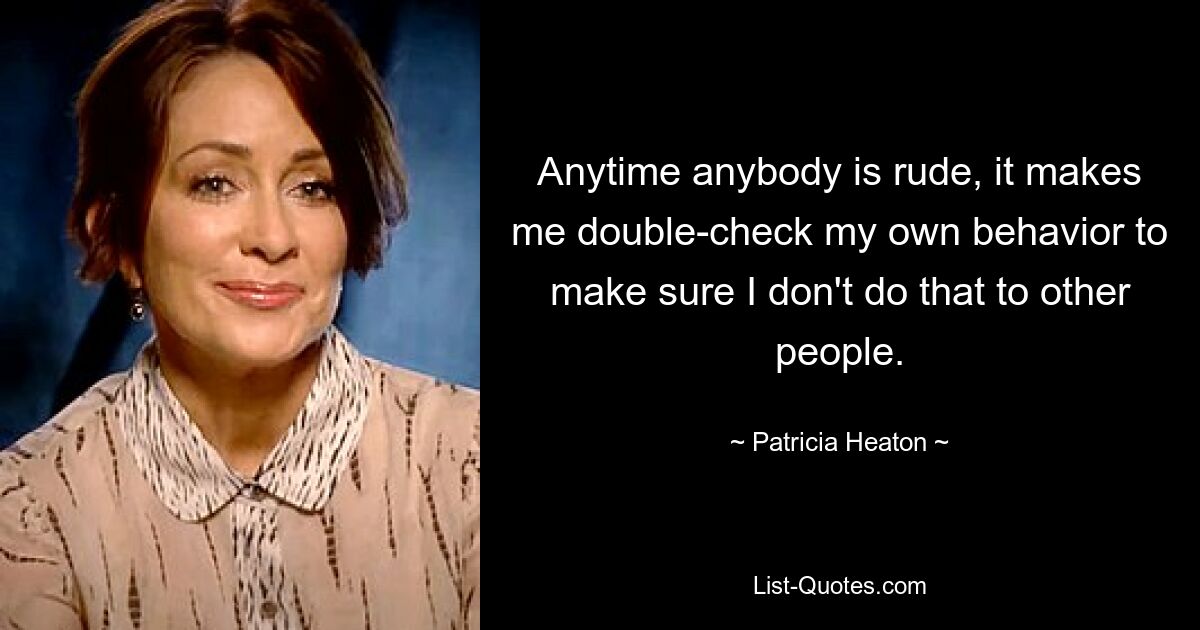 Anytime anybody is rude, it makes me double-check my own behavior to make sure I don't do that to other people. — © Patricia Heaton