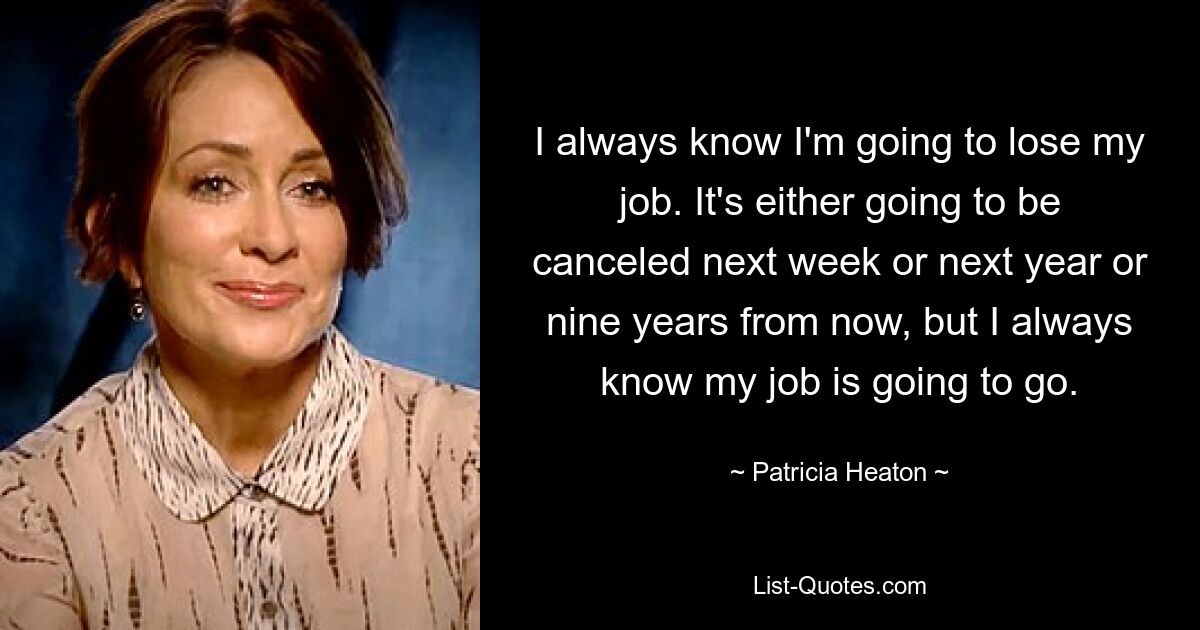 Ich weiß immer, dass ich meinen Job verlieren werde. Entweder wird es nächste Woche oder nächstes Jahr oder in neun Jahren abgesagt, aber ich weiß immer, dass mein Job weg sein wird. — © Patricia Heaton 