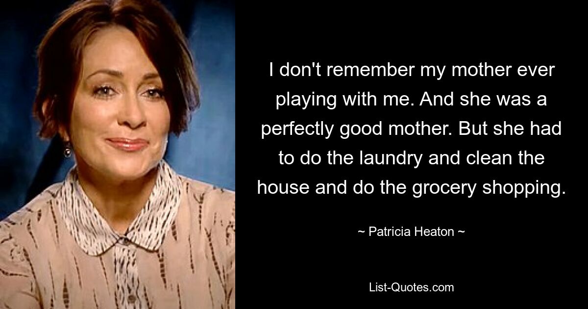 I don't remember my mother ever playing with me. And she was a perfectly good mother. But she had to do the laundry and clean the house and do the grocery shopping. — © Patricia Heaton