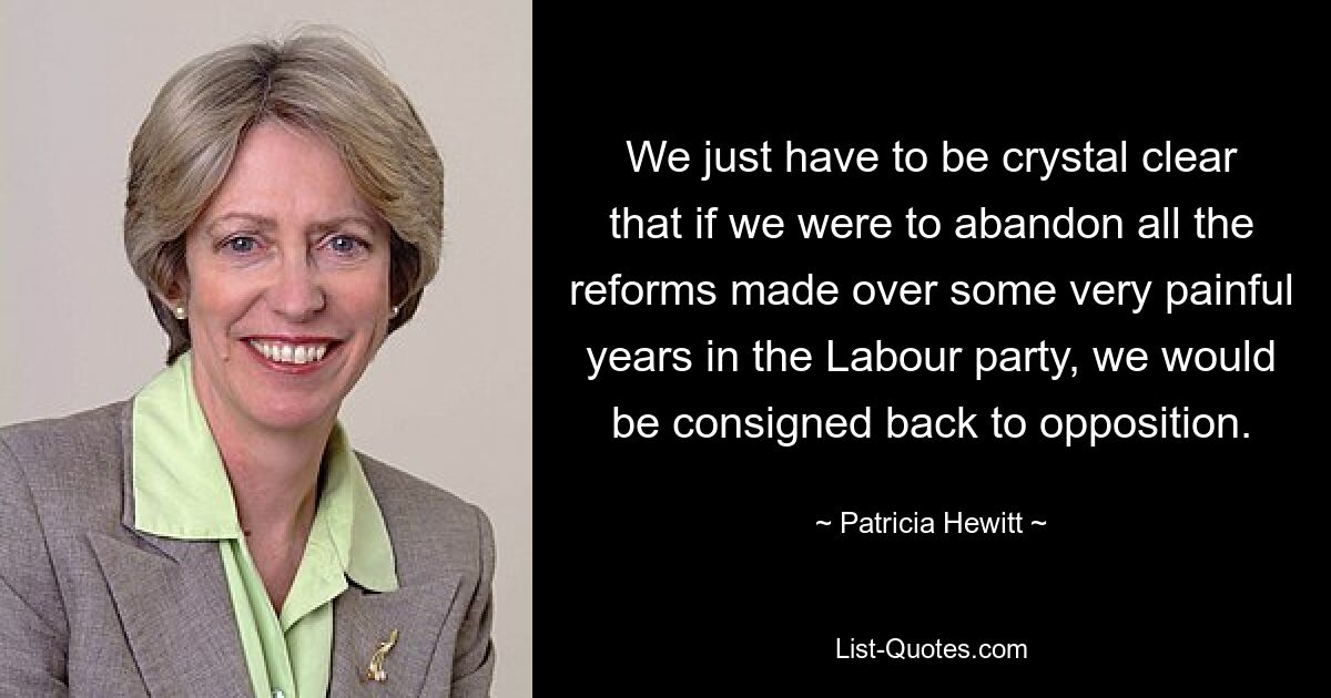 We just have to be crystal clear that if we were to abandon all the reforms made over some very painful years in the Labour party, we would be consigned back to opposition. — © Patricia Hewitt