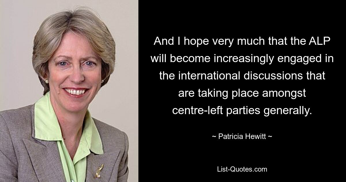 And I hope very much that the ALP will become increasingly engaged in the international discussions that are taking place amongst centre-left parties generally. — © Patricia Hewitt