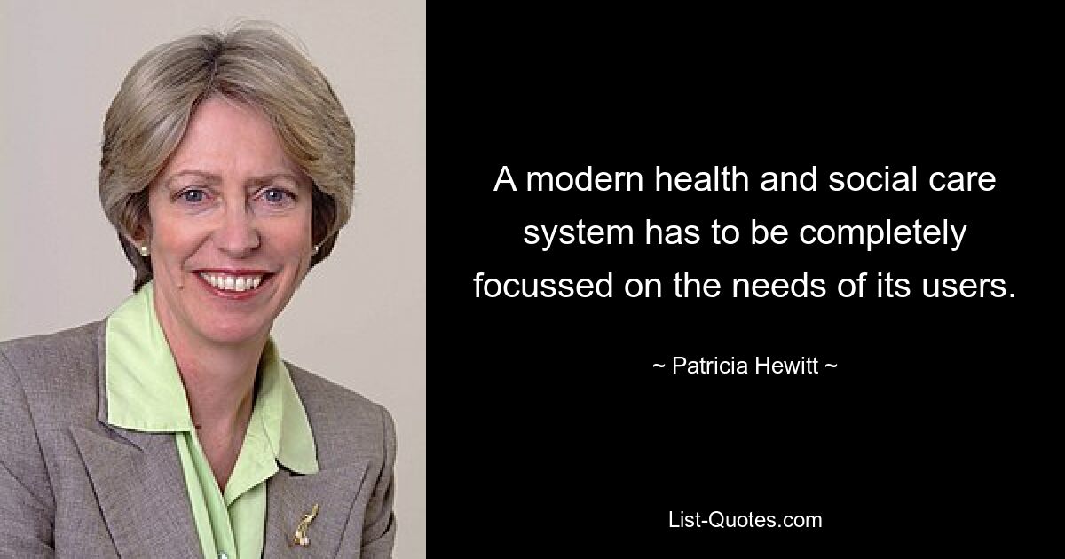 A modern health and social care system has to be completely focussed on the needs of its users. — © Patricia Hewitt