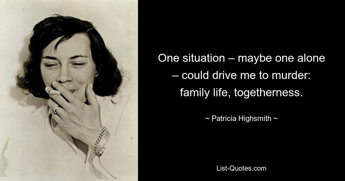 One situation – maybe one alone – could drive me to murder: family life, togetherness. — © Patricia Highsmith