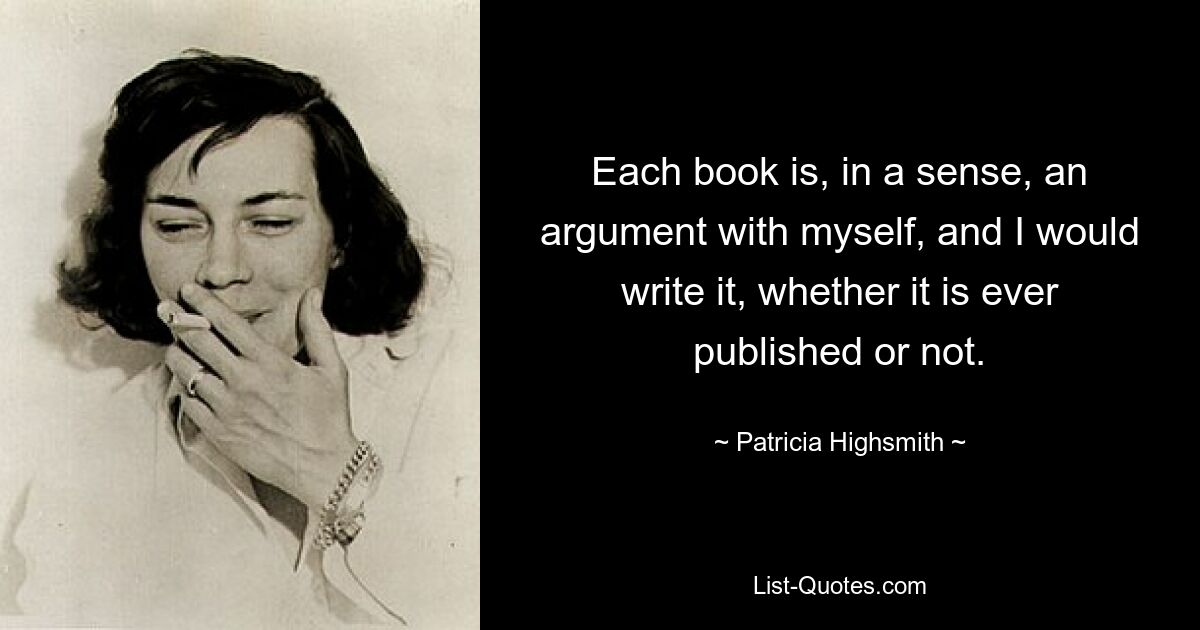 Each book is, in a sense, an argument with myself, and I would write it, whether it is ever published or not. — © Patricia Highsmith