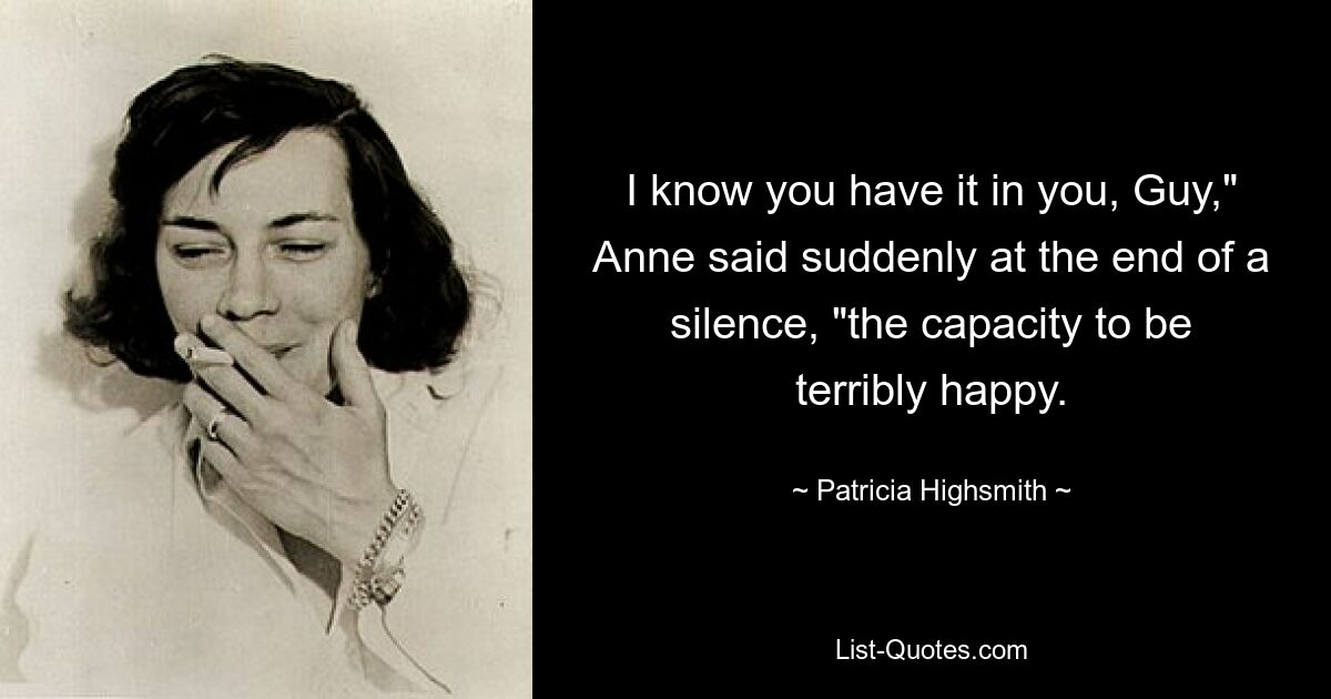 I know you have it in you, Guy," Anne said suddenly at the end of a silence, "the capacity to be terribly happy. — © Patricia Highsmith