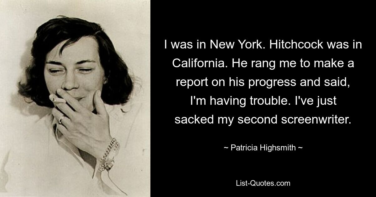 I was in New York. Hitchcock was in California. He rang me to make a report on his progress and said, I'm having trouble. I've just sacked my second screenwriter. — © Patricia Highsmith