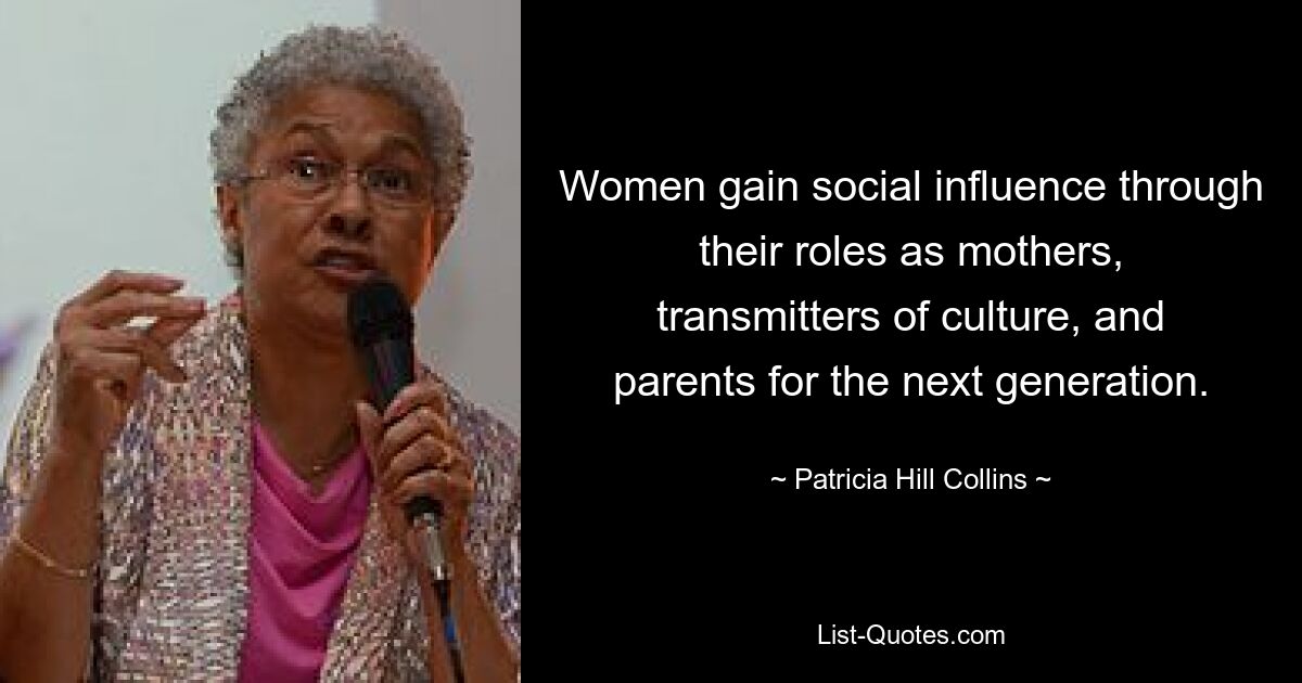 Women gain social influence through their roles as mothers, transmitters of culture, and parents for the next generation. — © Patricia Hill Collins