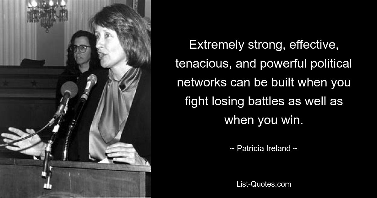 Extremely strong, effective, tenacious, and powerful political networks can be built when you fight losing battles as well as when you win. — © Patricia Ireland